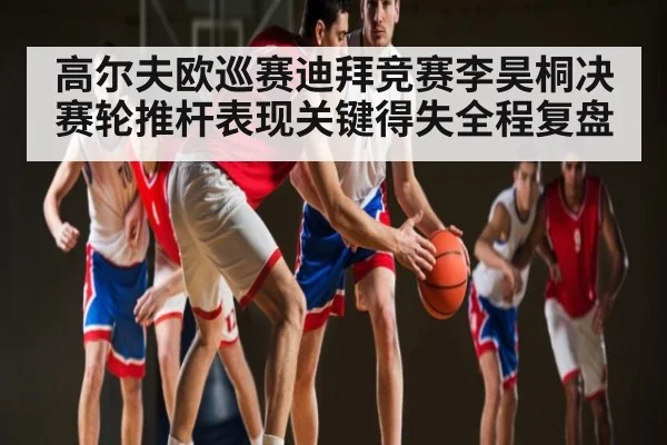 高尔夫欧巡赛迪拜竞赛李昊桐决赛轮推杆表现关键得失全程复盘