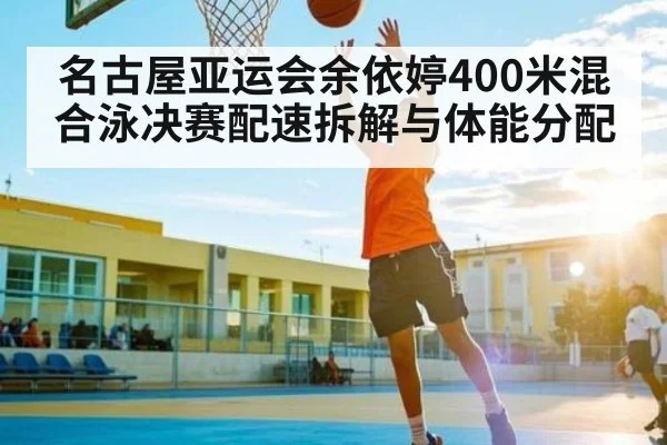 名古屋亚运会余依婷400米混合泳决赛配速拆解与体能分配