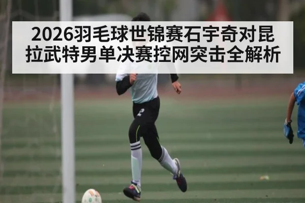2026羽毛球世锦赛石宇奇对昆拉武特男单决赛控网突击全解析