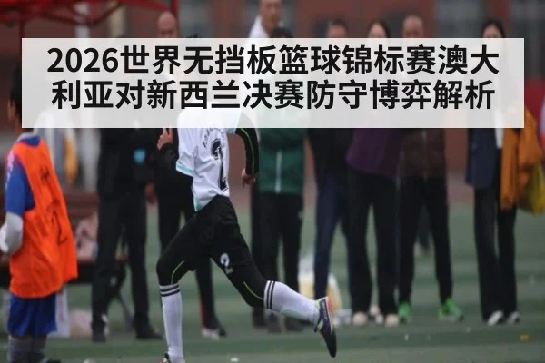 2026世界无挡板篮球锦标赛澳大利亚对新西兰决赛防守博弈解析
